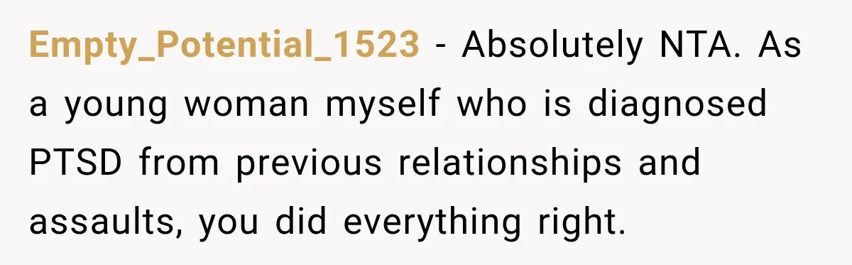 Empty_Potential_1523 − Absolutely NTA. As a young woman myself who is diagnosed PTSD from previous relationships and assaults, you did everything right.