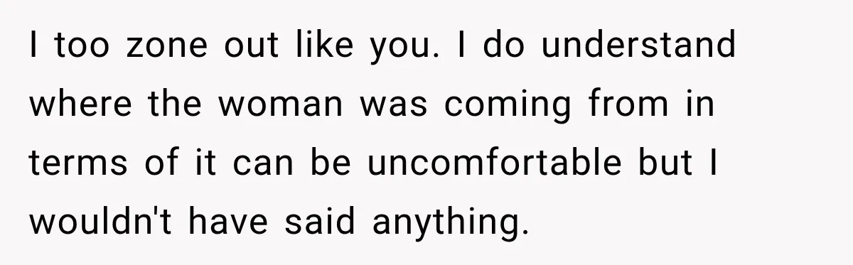 I too zone out like you. I do understand where the woman was coming from in terms of it can be uncomfortable but I wouldn't have said anything.