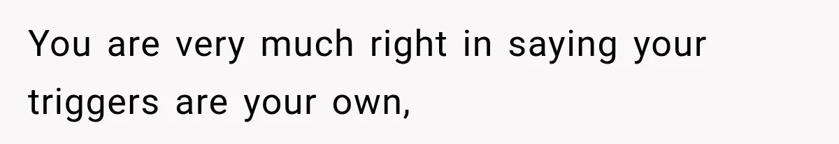 You are very much right in saying your triggers are your own,