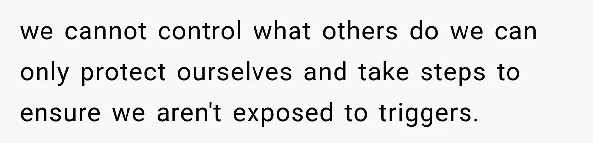 we cannot control what others do we can only protect ourselves and take steps to ensure we aren't exposed to triggers.