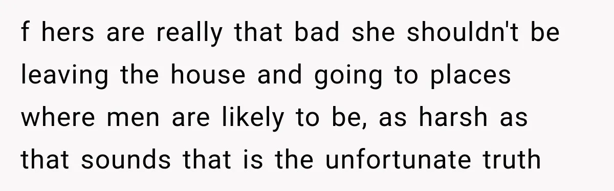 f hers are really that bad she shouldn't be leaving the house and going to places where men are likely to be, as harsh as that sounds that is the...