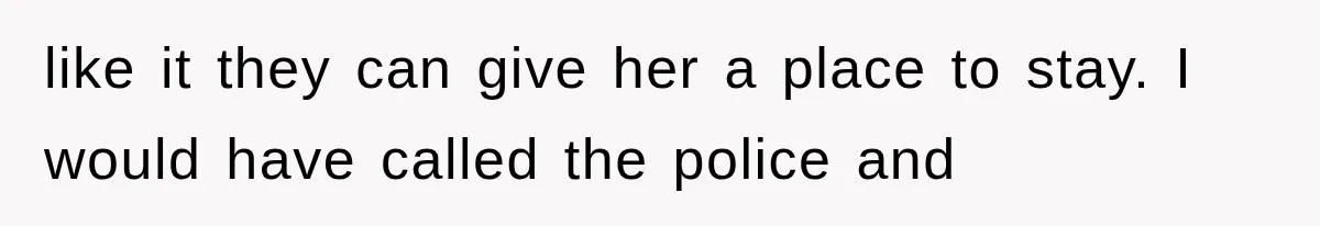like it they can give her a place to stay. I would have called the police and
