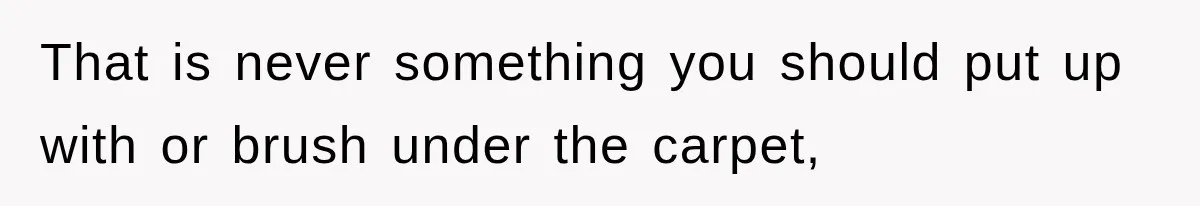 That is never something you should put up with or brush under the carpet,