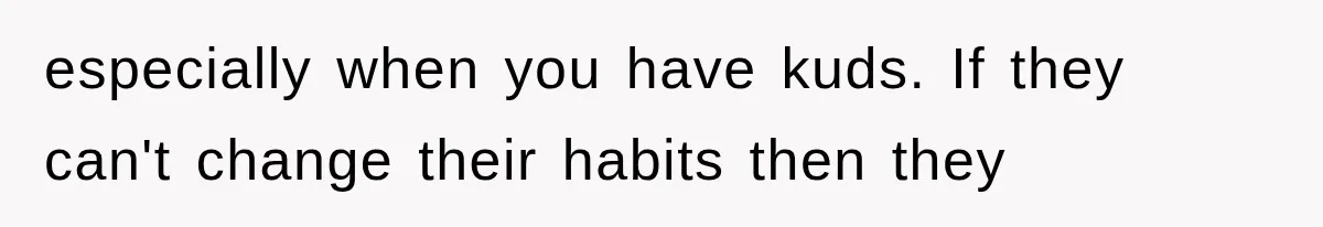 especially when you have kuds. If they can't change their habits then they