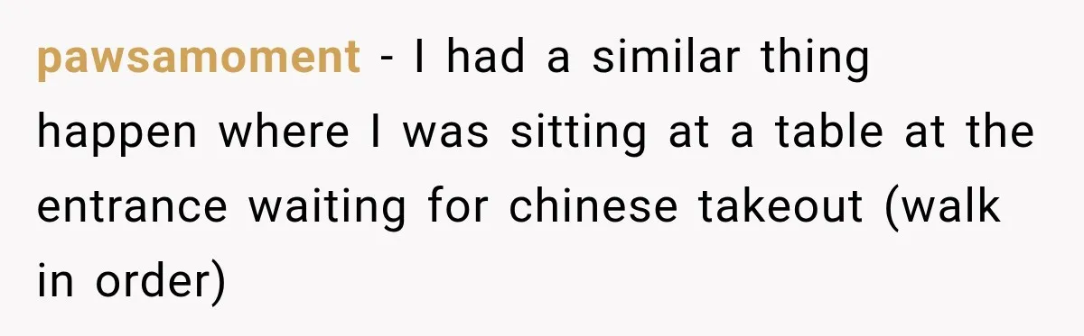 pawsamoment − I had a similar thing happen where I was sitting at a table at the entrance waiting for chinese takeout (walk in order)
