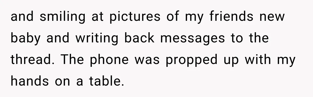 and smiling at pictures of my friends new baby and writing back messages to the thread. The phone was propped up with my hands on a table.