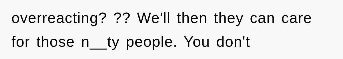overreacting? ?? We'll then they can care for those n__ty people. You don't