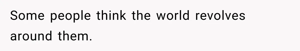 Some people think the world revolves around them.