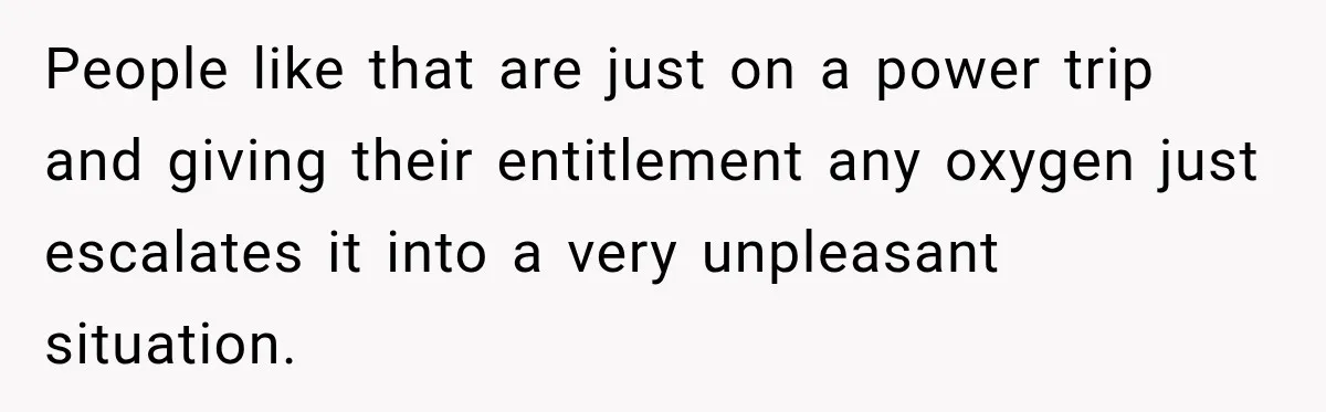 People like that are just on a power trip and giving their entitlement any oxygen just escalates it into a very unpleasant situation.