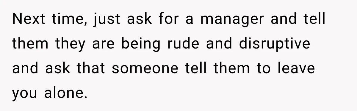 Next time, just ask for a manager and tell them they are being rude and disruptive and ask that someone tell them to leave you alone.