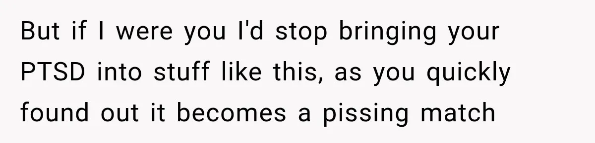 But if I were you I'd stop bringing your PTSD into stuff like this, as you quickly found out it becomes a pissing match