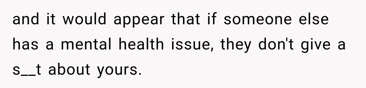 and it would appear that if someone else has a mental health issue, they don't give a s__t about yours.