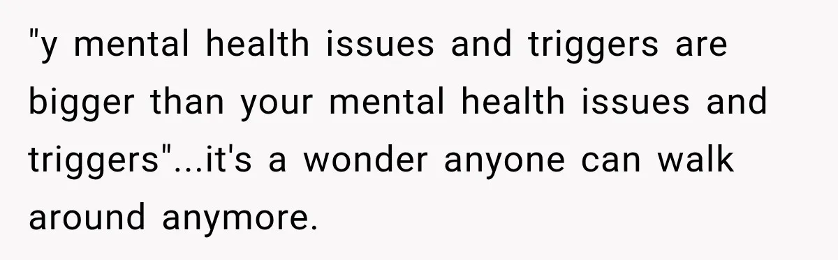 "y mental health issues and triggers are bigger than your mental health issues and triggers"...it's a wonder anyone can walk around anymore.