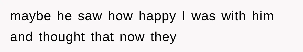 maybe he saw how happy I was with him and thought that now they
