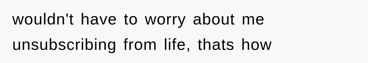 wouldn't have to worry about me unsubscribing from life, thats how