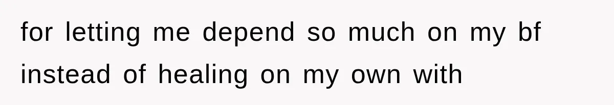 for letting me depend so much on my bf instead of healing on my own with