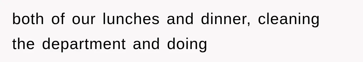 both of our lunches and dinner, cleaning the department and doing