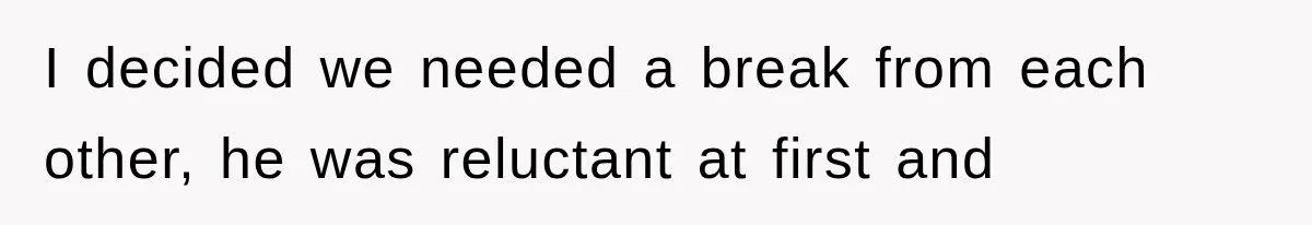 I decided we needed a break from each other, he was reluctant at first and