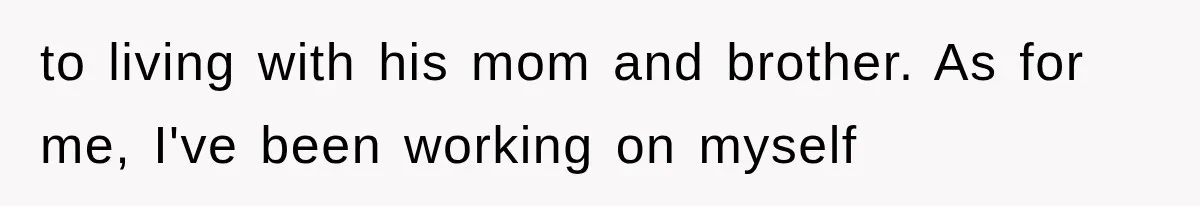 to living with his mom and brother. As for me, I've been working on myself