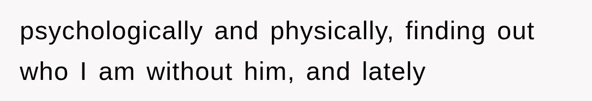 psychologically and physically, finding out who I am without him, and lately