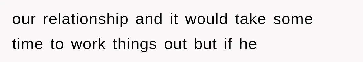 our relationship and it would take some time to work things out but if he