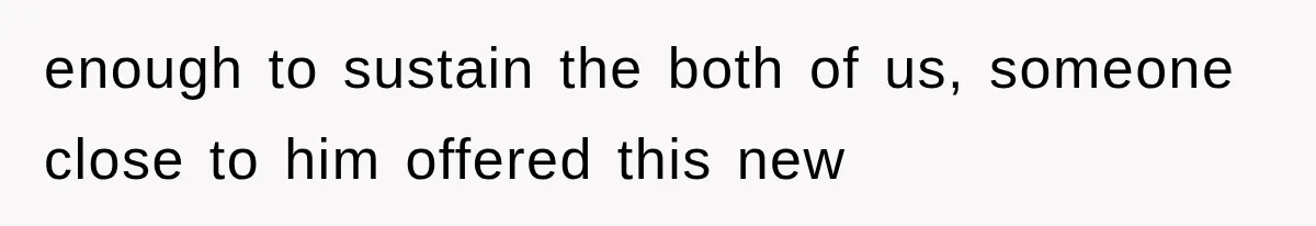 enough to sustain the both of us, someone close to him offered this new