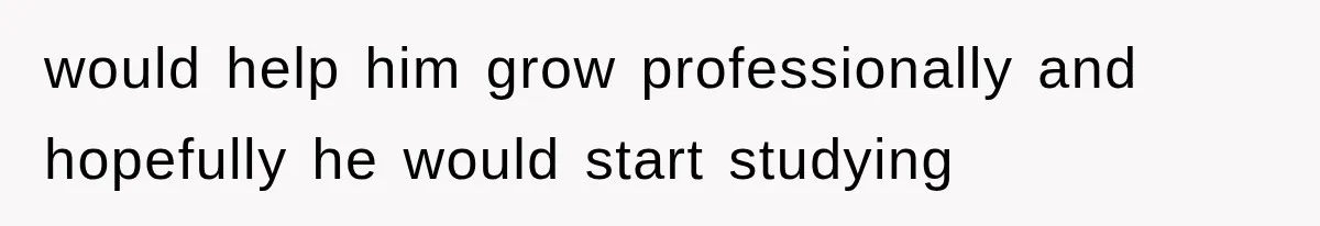 would help him grow professionally and hopefully he would start studying