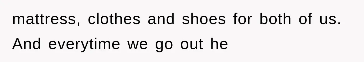 mattress, clothes and shoes for both of us. And everytime we go out he