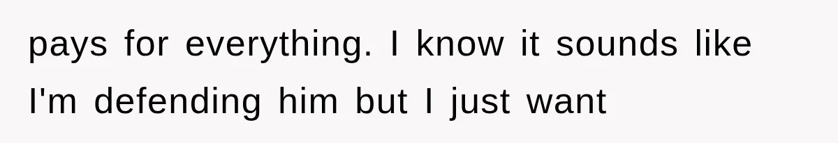 pays for everything. I know it sounds like I'm defending him but I just want
