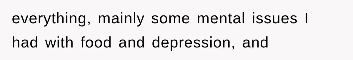 everything, mainly some mental issues I had with food and depression, and