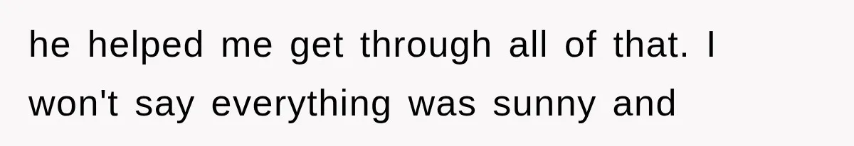 he helped me get through all of that. I won't say everything was sunny and