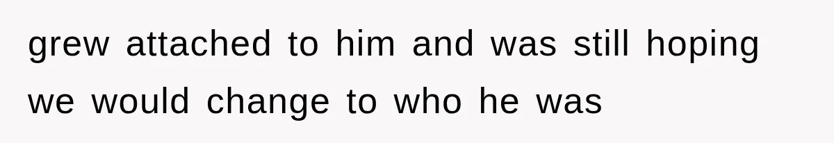 grew attached to him and was still hoping we would change to who he was