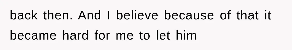 back then. And I believe because of that it became hard for me to let him