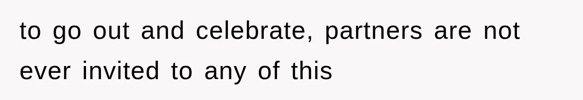 to go out and celebrate, partners are not ever invited to any of this