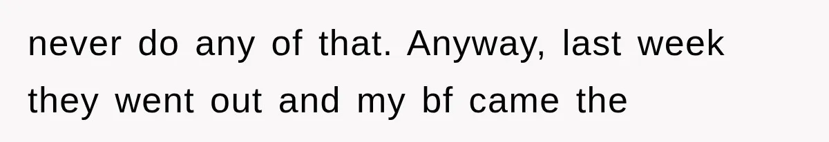 never do any of that. Anyway, last week they went out and my bf came the