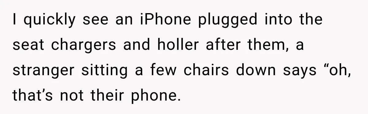 I quickly see an iPhone plugged into the seat chargers and holler after them, a stranger sitting a few chairs down says “oh, that’s not their phone.