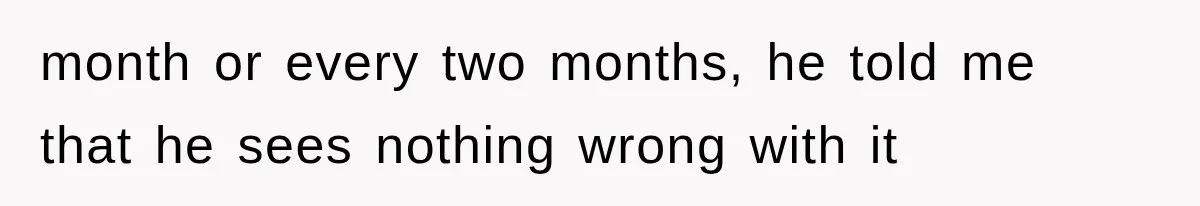 month or every two months, he told me that he sees nothing wrong with it