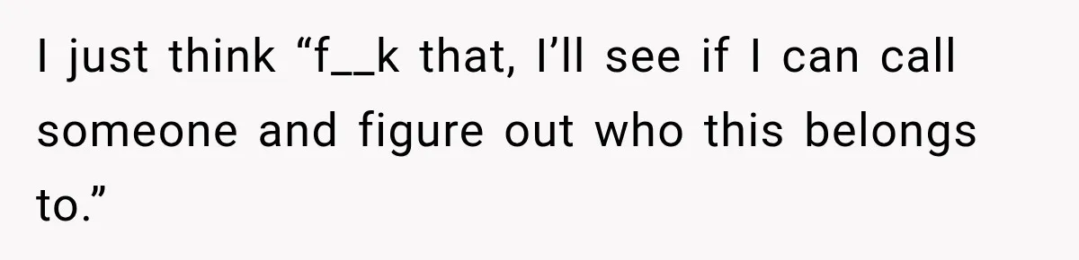 I just think “f__k that, I’ll see if I can call someone and figure out who this belongs to.”