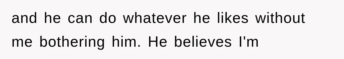 and he can do whatever he likes without me bothering him. He believes I'm