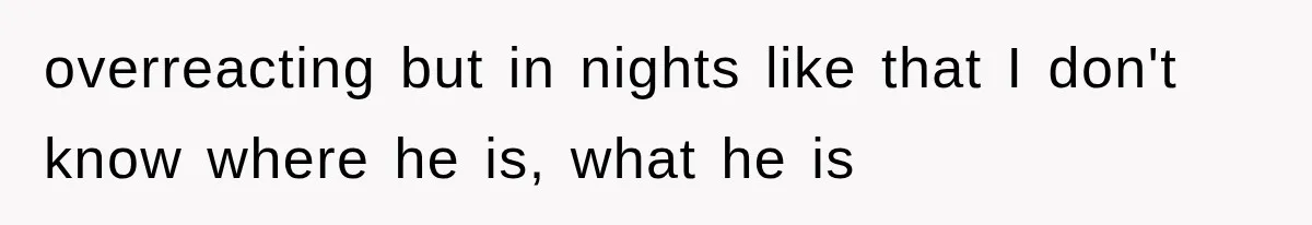 overreacting but in nights like that I don't know where he is, what he is