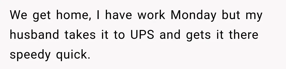 We get home, I have work Monday but my husband takes it to UPS and gets it there speedy quick.