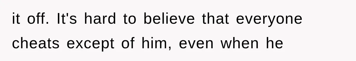 it off. It's hard to believe that everyone cheats except of him, even when he