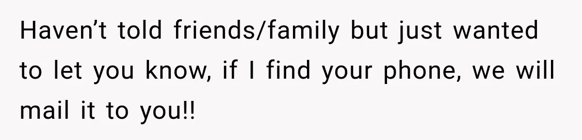 Haven’t told friends/family but just wanted to let you know, if I find your phone, we will mail it to you!!