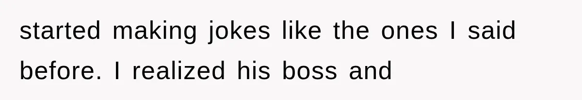 started making jokes like the ones I said before. I realized his boss and