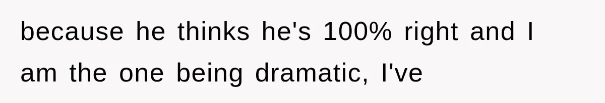 because he thinks he's 100% right and I am the one being dramatic, I've