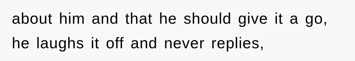 about him and that he should give it a go, he laughs it off and never replies,