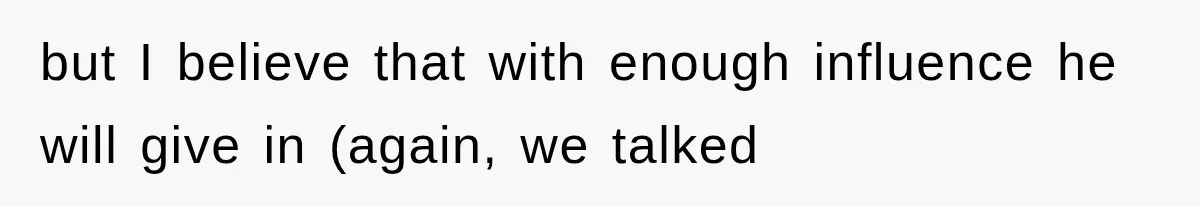 but I believe that with enough influence he will give in (again, we talked
