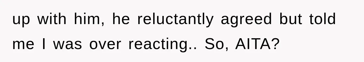 up with him, he reluctantly agreed but told me I was over reacting.. So, AITA?