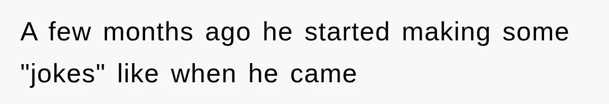 A few months ago he started making some "jokes" like when he came