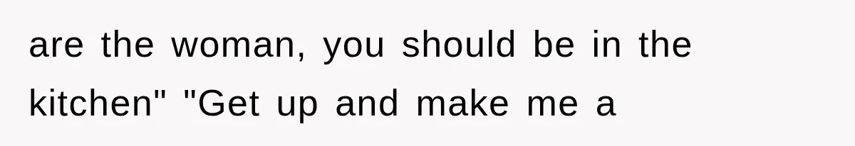 are the woman, you should be in the kitchen" "Get up and make me a